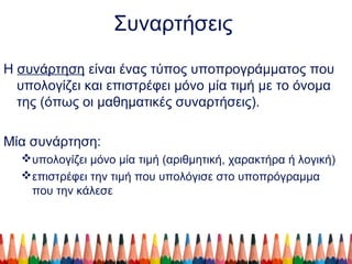 Συναρτήσεις
Η συνάρτηση είναι ένας τύπος υποπρογράμματος που
υπολογίζει και επιστρέφει μόνο μία τιμή με το όνομα
της (όπως οι μαθηματικές συναρτήσεις).
Μία συνάρτηση:
υπολογίζει μόνο μία τιμή (αριθμητική, χαρακτήρα ή λογική)
επιστρέφει την τιμή που υπολόγισε στο υποπρόγραμμα
που την κάλεσε
 