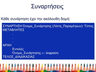 Συναρτήσεις
Κάθε συνάρτηση έχει την ακόλουθη δομή:
ΣΥΝΑΡΤΗΣΗ Όνομα_Συνάρτησης (Λίστα_Παραμέτρων): Τύπος
ΜΕΤΑΒΛΗΤΕΣ
.
.
.
ΑΡΧΗ
Εντολές
Όνομα_Συνάρτησης ← έκφραση
ΤΕΛΟΣ_ΔΙΑΔΙΚΑΣΙΑΣ
ΣΥΝΑΡΤΗΣΗ Όνομα_Συνάρτησης (Λίστα_Παραμέτρων): Τύπος
ΜΕΤΑΒΛΗΤΕΣ
.
.
.
ΑΡΧΗ
Εντολές
Όνομα_Συνάρτησης ← έκφραση
ΤΕΛΟΣ_ΔΙΑΔΙΚΑΣΙΑΣ
 