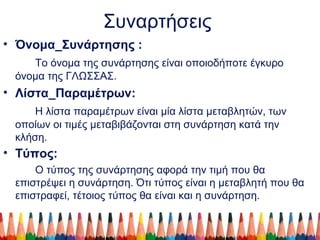 Συναρτήσεις
• Όνομα_Συνάρτησης :
Το όνομα της συνάρτησης είναι οποιοδήποτε έγκυρο
όνομα της ΓΛΩΣΣΑΣ.
• Λίστα_Παραμέτρων:
Η λίστα παραμέτρων είναι μία λίστα μεταβλητών, των
οποίων οι τιμές μεταβιβάζονται στη συνάρτηση κατά την
κλήση.
• Τύπος:
Ο τύπος της συνάρτησης αφορά την τιμή που θα
επιστρέψει η συνάρτηση. Ότι τύπος είναι η μεταβλητή που θα
επιστραφεί, τέτοιος τύπος θα είναι και η συνάρτηση.
 