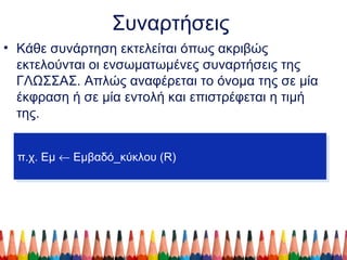 Συναρτήσεις
• Κάθε συνάρτηση εκτελείται όπως ακριβώς
εκτελούνται οι ενσωματωμένες συναρτήσεις της
ΓΛΩΣΣΑΣ. Απλώς αναφέρεται το όνομα της σε μία
έκφραση ή σε μία εντολή και επιστρέφεται η τιμή
της.
π.χ. Εμ ← Εμβαδό_κύκλου (R)π.χ. Εμ ← Εμβαδό_κύκλου (R)
 