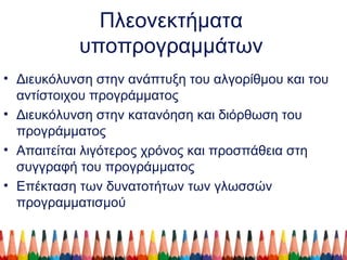 Πλεονεκτήματα
υποπρογραμμάτων
• Διευκόλυνση στην ανάπτυξη του αλγορίθμου και του
αντίστοιχου προγράμματος
• Διευκόλυνση στην κατανόηση και διόρθωση του
προγράμματος
• Απαιτείται λιγότερος χρόνος και προσπάθεια στη
συγγραφή του προγράμματος
• Επέκταση των δυνατοτήτων των γλωσσών
προγραμματισμού
 