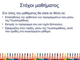 Στόχοι μαθήματος
Στο τέλος του μαθήματος θα είσαι σε θέση να:
• Επαληθεύεις την ορθότητα των προγραμμάτων σου μέσω
της Γλωσσομάθειας
• Εκτιμάς το πρόγραμμα σου για τυχόν βελτιώσεις
• Εφαρμόζεις στην πράξη, μέσω της Γλωσσομάθειας, αυτά
που έμαθες στο συγκεκριμένο μάθημα
 