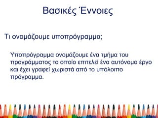 Βασικές Έννοιες
Τι ονομάζουμε υποπρόγραμμα;
Υποπρόγραμμα ονομάζουμε ένα τμήμα του
προγράμματος το οποίο επιτελεί ένα αυτόνομο έργο
και έχει γραφεί χωριστά από το υπόλοιπο
πρόγραμμα.
 