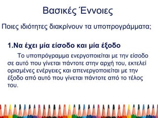 Βασικές Έννοιες
Ποιες ιδιότητες διακρίνουν τα υποπρογράμματα;
1.Να έχει μία είσοδο και μία έξοδο
Το υποπρόγραμμα ενεργοποιείται με την είσοδο
σε αυτό που γίνεται πάντοτε στην αρχή του, εκτελεί
ορισμένες ενέργειες και απενεργοποιείται με την
έξοδο από αυτό που γίνεται πάντοτε από το τέλος
του.
 