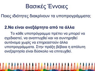 Βασικές Έννοιες
Ποιες ιδιότητες διακρίνουν τα υποπρογράμματα;
2.Να είναι ανεξάρτητο από τα άλλα
Το κάθε υποπρόγραμμα πρέπει να μπορεί να
σχεδιαστεί, να αναπτυχθεί και να συντηρηθεί
αυτόνομα χωρίς να επηρεαστούν άλλα
υποπρογράμματα. Στην πράξη βέβαια η απόλυτη
ανεξαρτησία είναι δύσκολο να επιτευχθεί.
 