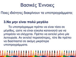 Βασικές Έννοιες
Ποιες ιδιότητες διακρίνουν τα υποπρογράμματα;
3.Να μην είναι πολύ μεγάλο
Το υποπρόγραμμα πρέπει να είναι τόσο σε
μέγεθος, ώστε να είναι εύκολα κατανοητό για να
μπορέσει να ελέγχεται. Πρέπει να εκτελεί μόνο μία
λειτουργία. Αν εκτελεί περισσότερες, τότε θα πρέπει
να διασπαστεί σε ακόμη μικρότερα
υποπρογράμματα.
 