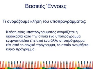 Βασικές Έννοιες
Τι ονομάζουμε κλήση του υποπρογράμματος;
Κλήση ενός υποπρογράμματος ονομάζεται η
διαδικασία κατά την οποία ένα υποπρόγραμμα
ενεργοποιείται είτε από ένα άλλο υποπρόγραμμα
είτε από το αρχικό πρόγραμμα, το οποίο ονομάζεται
κύριο πρόγραμμα.
 