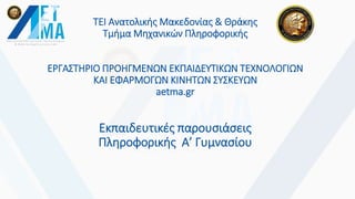 ΤΕΙ Ανατολικής Μακεδονίας & Θράκης
Τμήμα Μηχανικών Πληροφορικής
ΕΡΓΑΣΤΗΡΙΟ ΠΡΟΗΓΜΕΝΩΝ ΕΚΠΑΙΔΕΥΤΙΚΩΝ ΤΕΧΝΟΛΟΓΙΩΝ
ΚΑΙ ΕΦΑΡΜΟΓΩΝ ΚΙΝΗΤΩΝ ΣΥΣΚΕΥΩΝ
aetma.gr
Εκπαιδευτικές παρουσιάσεις
Πληροφορικής Α’ Γυμνασίου
 