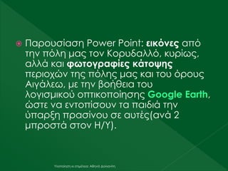 Υλοποίηση κι επιμέλεια: Αθηνά Δολιανίτη
 Παρουσίαση Power Point: εικόνες από
την πόλη μας τον Κορυδαλλό, κυρίως,
αλλά και φωτογραφίες κάτοψης
περιοχών της πόλης μας και του όρους
Αιγάλεω, με την βοήθεια του
λογισμικού οπτικοποίησης Google Earth,
ώστε να εντοπίσουν τα παιδιά την
ύπαρξη πρασίνου σε αυτές(ανά 2
μπροστά στον Η/Υ).
 