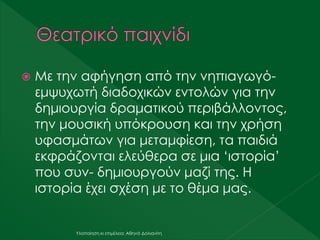  Με την αφήγηση από την νηπιαγωγό-
εμψυχωτή διαδοχικών εντολών για την
δημιουργία δραματικού περιβάλλοντος,
την μουσική υπόκρουση και την χρήση
υφασμάτων για μεταμφίεση, τα παιδιά
εκφράζονται ελεύθερα σε μια ‘ιστορία’
που συν- δημιουργούν μαζί της. Η
ιστορία έχει σχέση με το θέμα μας.
Υλοποίηση κι επιμέλεια: Αθηνά Δολιανίτη
 