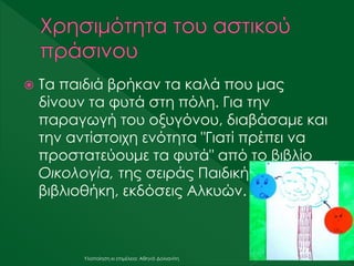  Τα παιδιά βρήκαν τα καλά που μας
δίνουν τα φυτά στη πόλη. Για την
παραγωγή του οξυγόνου, διαβάσαμε και
την αντίστοιχη ενότητα "Γιατί πρέπει να
προστατεύουμε τα φυτά" από το βιβλίο
Οικολογία, της σειράς Παιδική
βιβλιοθήκη, εκδόσεις Αλκυών.
Υλοποίηση κι επιμέλεια: Αθηνά Δολιανίτη
 