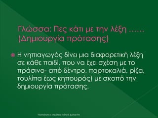  Η νηπιαγωγός δίνει μια διαφορετική λέξη
σε κάθε παιδί, που να έχει σχέση με το
πράσινο- από δέντρο, πορτοκαλιά, ρίζα,
τουλίπα έως κηπουρός) με σκοπό την
δημιουργία πρότασης.
Υλοποίηση κι επιμέλεια: Αθηνά Δολιανίτη
 