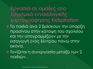  Τα παιδιά ανά 2 βρίσκουν την ύπαρξη
πρασίνου στην κάτοψη του σχολείου
και την υπογραμμίζουν με την
εισαγωγή ενός δέντρου πάνω στην
εικόνα.
 Τονίζεται η συνεργασία μεταξύ των 2
παιδιών.
Υλοποίηση κι επιμέλεια: Αθηνά Δολιανίτη
 