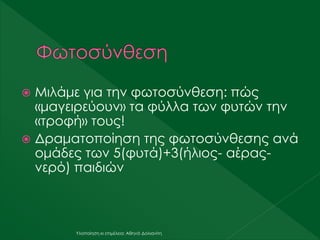  Μιλάμε για την φωτοσύνθεση: πώς
«μαγειρεύουν» τα φύλλα των φυτών την
«τροφή» τους!
 Δραματοποίηση της φωτοσύνθεσης ανά
ομάδες των 5(φυτά)+3(ήλιος- αέρας-
νερό) παιδιών
Υλοποίηση κι επιμέλεια: Αθηνά Δολιανίτη
 