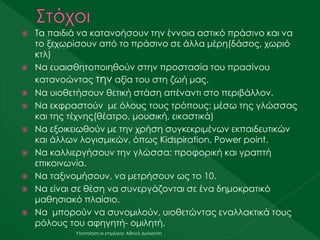  Τα παιδιά να κατανοήσουν την έννοια αστικό πράσινο και να
το ξεχωρίσουν από το πράσινο σε άλλα μέρη(δάσος, χωριό
κτλ)
 Να ευαισθητοποιηθούν στην προστασία του πρασίνου
κατανοώντας την αξία του στη ζωή μας.
 Να υιοθετήσουν θετική στάση απέναντι στο περιβάλλον.
 Να εκφραστούν με όλους τους τρόπους: μέσω της γλώσσας
και της τέχνης(θέατρο, μουσική, εικαστικά)
 Να εξοικειωθούν με την χρήση συγκεκριμένων εκπαιδευτικών
και άλλων λογισμικών, όπως Kidspiration, Power point.
 Να καλλιεργήσουν την γλώσσα: προφορική και γραπτή
επικοινωνία.
 Να ταξινομήσουν, να μετρήσουν ως το 10.
 Να είναι σε θέση να συνεργάζονται σε ένα δημοκρατικό
μαθησιακό πλαίσιο.
 Να μπορούν να συνομιλούν, υιοθετώντας εναλλακτικά τους
ρόλους του αφηγητή- ομιλητή.
Υλοποίηση κι επιμέλεια: Αθηνά Δολιανίτη
 