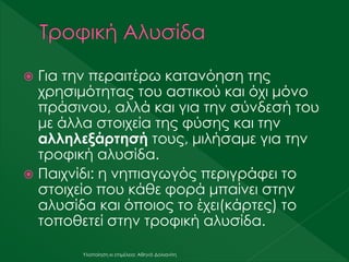  Για την περαιτέρω κατανόηση της
χρησιμότητας του αστικού και όχι μόνο
πράσινου, αλλά και για την σύνδεσή του
με άλλα στοιχεία της φύσης και την
αλληλεξάρτησή τους, μιλήσαμε για την
τροφική αλυσίδα.
 Παιχνίδι: η νηπιαγωγός περιγράφει το
στοιχείο που κάθε φορά μπαίνει στην
αλυσίδα και όποιος το έχει(κάρτες) το
τοποθετεί στην τροφική αλυσίδα.
Υλοποίηση κι επιμέλεια: Αθηνά Δολιανίτη
 