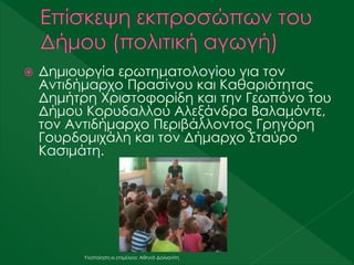  Δημιουργία ερωτηματολογίου για τον
Αντιδήμαρχο Πρασίνου και Καθαριότητας
Δημήτρη Χριστοφορίδη και την Γεωπόνο του
Δήμου Κορυδαλλού Αλεξάνδρα Βαλαμόντε,
τον Αντιδήμαρχο Περιβάλλοντος Γρηγόρη
Γουρδομιχάλη και τον Δήμαρχο Σταύρο
Κασιμάτη.
Υλοποίηση κι επιμέλεια: Αθηνά Δολιανίτη
 