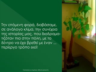 Υλοποίηση κι επιμέλεια: Αθηνά Δολιανίτη
Την επόμενη φορά, διαβάσαμε,
σε ανάλογο κλίμα, την συνέχεια
της ιστορίας μας, που διαδραμα-
τιζόταν πια στην πόλη, με το
δέντρο να έχει βρεθεί με έναν ...
περίεργο τρόπο εκεί!
 