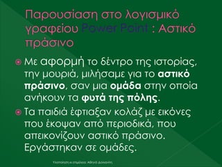  Με αφορμή το δέντρο της ιστορίας,
την μουριά, μιλήσαμε για το αστικό
πράσινο, σαν μια ομάδα στην οποία
ανήκουν τα φυτά της πόλης.
 Τα παιδιά έφτιαξαν κολάζ με εικόνες
που έκοψαν από περιοδικά, που
απεικονίζουν αστικό πράσινο.
Εργάστηκαν σε ομάδες.
Υλοποίηση κι επιμέλεια: Αθηνά Δολιανίτη
 