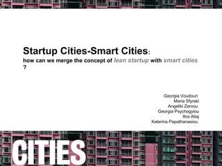 Startup Cities-Smart Cities:
how can we merge the concept of lean startup with smart cities
?




                                                   Georgia Voudouri
                                                        Maria Sfyraki
                                                     Angeliki Zervou
                                                Georgia Psychogyiou
                                                            Ilira Aliaj
                                             Katerina Papathanasiou
 