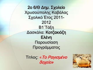 2ο 6/Θ Δημ. ΢χολείο
Χρυσούπολης Καβάλας
  ΢χολικό Έτος 2011-
         2012
       Β1΄Σάξη
 Δασκάλα: Κοτζακιόζη
        Ελένη
     Παρουσίαση
    Προγράμματος

Σίτλος: «Σο Ραγισμένο
      δοχείο»
 
