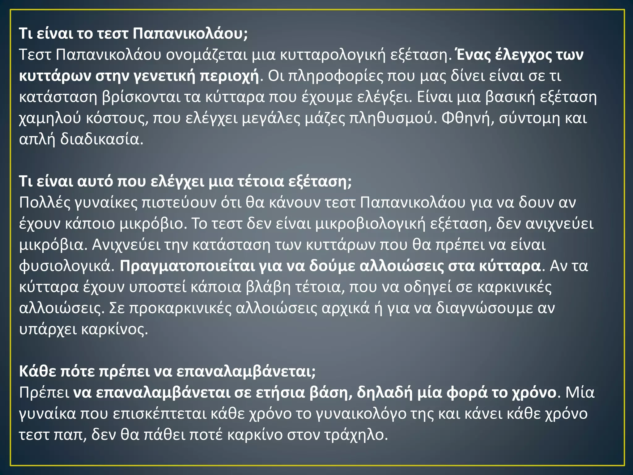 Τι είναι το τεστ Παπανικολάου;
Τεστ Παπανικολάου ονομάζεται μια κυτταρολογική εξέταση. Ένας έλεγχος των
κυττάρων στην γενετική περιοχή. Οι πληροφορίες που μας δίνει είναι σε τι
κατάσταση βρίσκονται τα κύτταρα που έχουμε ελέγξει. Είναι μια βασική εξέταση
χαμηλού κόστους, που ελέγχει μεγάλες μάζες πληθυσμού. Φθηνή, σύντομη και
απλή διαδικασία.
Τι είναι αυτό που ελέγχει μια τέτοια εξέταση;
Πολλές γυναίκες πιστεύουν ότι θα κάνουν τεστ Παπανικολάου για να δουν αν
έχουν κάποιο μικρόβιο. Το τεστ δεν είναι μικροβιολογική εξέταση, δεν ανιχνεύει
μικρόβια. Ανιχνεύει την κατάσταση των κυττάρων που θα πρέπει να είναι
φυσιολογικά. Πραγματοποιείται για να δούμε αλλοιώσεις στα κύτταρα. Αν τα
κύτταρα έχουν υποστεί κάποια βλάβη τέτοια, που να οδηγεί σε καρκινικές
αλλοιώσεις. Σε προκαρκινικές αλλοιώσεις αρχικά ή για να διαγνώσουμε αν
υπάρχει καρκίνος.
Κάθε πότε πρέπει να επαναλαμβάνεται;
Πρέπει να επαναλαμβάνεται σε ετήσια βάση, δηλαδή μία φορά το χρόνο. Μία
γυναίκα που επισκέπτεται κάθε χρόνο το γυναικολόγο της και κάνει κάθε χρόνο
τεστ παπ, δεν θα πάθει ποτέ καρκίνο στον τράχηλο.
 