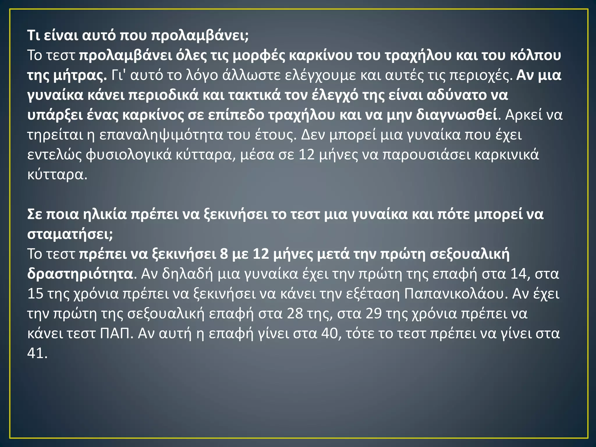 Τι είναι αυτό που προλαμβάνει;
Το τεστ προλαμβάνει όλες τις μορφές καρκίνου του τραχήλου και του κόλπου
της μήτρας. Γι' αυτό το λόγο άλλωστε ελέγχουμε και αυτές τις περιοχές. Αν μια
γυναίκα κάνει περιοδικά και τακτικά τον έλεγχό της είναι αδύνατο να
υπάρξει ένας καρκίνος σε επίπεδο τραχήλου και να μην διαγνωσθεί. Αρκεί να
τηρείται η επαναληψιμότητα του έτους. Δεν μπορεί μια γυναίκα που έχει
εντελώς φυσιολογικά κύτταρα, μέσα σε 12 μήνες να παρουσιάσει καρκινικά
κύτταρα.
Σε ποια ηλικία πρέπει να ξεκινήσει το τεστ μια γυναίκα και πότε μπορεί να
σταματήσει;
Το τεστ πρέπει να ξεκινήσει 8 με 12 μήνες μετά την πρώτη σεξουαλική
δραστηριότητα. Αν δηλαδή μια γυναίκα έχει την πρώτη της επαφή στα 14, στα
15 της χρόνια πρέπει να ξεκινήσει να κάνει την εξέταση Παπανικολάου. Αν έχει
την πρώτη της σεξουαλική επαφή στα 28 της, στα 29 της χρόνια πρέπει να
κάνει τεστ ΠΑΠ. Αν αυτή η επαφή γίνει στα 40, τότε το τεστ πρέπει να γίνει στα
41.
 
