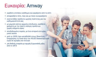 Ευκαιρία: Amway
• κερδίστε επιπλέον εισόδημα ενώ εργάζεστε από το σπίτι
• αποφασίζετε πότε, πώς και με ποιον συνεργάζεστε
• εκατοντάδες προϊόντα υψηλής ποιότητας για την
καθημερινότητά σας
• με χαμηλό κόστος αρχικής επένδυσης, κερδίζετε
χρήματα με την πρώτη πώληση προϊόντων
(χωρίς ελάχιστα όρια)
• αποδεδειγμένη πορεία, με ένα ιστορικό επιτυχίας
μισού αιώνα
• από το 1959, έχει καταβληθεί στους Ιδιοκτήτες
Επιχείρησης το ποσό άνω των 40,65 δισεκατομμύρια
ευρώ σε αμοιβές και κίνητρα
• μία διεθνής εταιρεία με ισχυρές Ευρωπαϊκές ρίζες
από το 1973
 