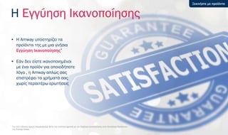 Η Εγγύηση Ικανοποίησης
• Η Amway υποστηρίζει τα
προϊόντα της με μια γνήσια
Εγγύηση Ικανοποίησης*
• Εάν δεν είστε ικανοποιημένοι
με ένα προϊόν για οποιοδήποτε
λόγο , η Amway απλώς σας
επιστρέφει τα χρήματά σας
χωρίς περαιτέρω ερωτήσεις
*
Για τους ειδικούς όρους παρακαλούμε δείτε την ενότητα σχετικά με την Εγγύηση Ικανοποίησης στον Κατάλογο Προϊόντων
της Amway Hellas
Ξεκινήστε με προϊόντα
 