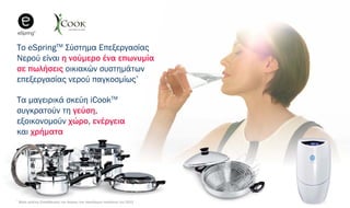 Το eSpringTM
Σύστημα Επεξεργασίας
Νερού είναι η νούμερο ένα επωνυμία
σε πωλήσεις οικιακών συστημάτων
επεξεργασίας νερού παγκοσμίως*
Τα μαγειρικά σκεύη iCookTM
συγκρατούν τη γεύση,
εξοικονομούν χώρο, ενέργεια
και χρήματα
*
Βάσει μελέτης Επαλήθευσης των Αγορών των παγκόσμιων πωλήσεων του 2013
 