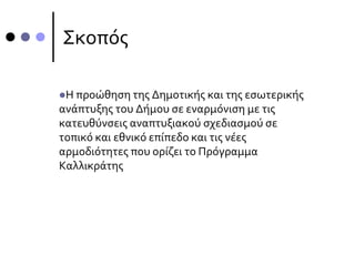 Σκοπός
Η προώθηση της Δημοτικής και της εσωτερικής
ανάπτυξης του Δήμου σε εναρμόνιση με τις
κατευθύνσεις αναπτυξιακού σχεδιασμού σε
τοπικό και εθνικό επίπεδο και τις νέες
αρμοδιότητες που ορίζει το Πρόγραμμα
Καλλικράτης
 