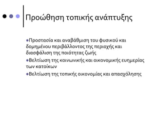 Προώθηση τοπικής ανάπτυξης
Προστασία και αναβάθμιση του φυσικού και
δομημένου περιβάλλοντος της περιοχής και
διασφάλιση της ποιότητας ζωής
Βελτίωση της κοινωνικής και οικονομικής ευημερίας
των κατοίκων
Βελτίωση της τοπικής οικονομίας και απασχόλησης
 