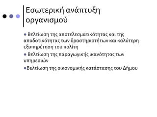 Εσωτερική ανάπτυξη
οργανισμού
 Βελτίωση της αποτελεσματικότητας και της
αποδοτικότητας των δραστηριοτήτων και καλύτερη
εξυπηρέτηση του πολίτη
 Βελτίωση της παραγωγικής ικανότητας των
υπηρεσιών
Βελτίωση της οικονομικής κατάστασης του Δήμου
 