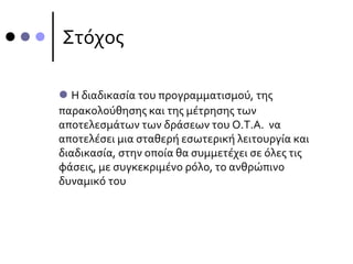 Στόχος
 Η διαδικασία του προγραμματισμού, της
παρακολούθησης και της μέτρησης των
αποτελεσμάτων των δράσεων του Ο.Τ.Α. να
αποτελέσει μια σταθερή εσωτερική λειτουργία και
διαδικασία, στην οποία θα συμμετέχει σε όλες τις
φάσεις, με συγκεκριμένο ρόλο, το ανθρώπινο
δυναμικό του
 