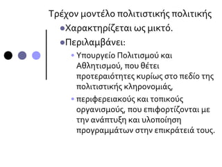 Τρέχον μοντέλο πολιτιστικής πολιτικής
Χαρακτηρίζεται ως μικτό.
Περιλαμβάνει:
• Υπουργείο Πολιτισμού και
Αθλητισμού, που θέτει
προτεραιότητες κυρίως στο πεδίο της
πολιτιστικής κληρονομιάς,
• περιφερειακούς και τοπικούς
οργανισμούς, που επιφορτίζονται με
την ανάπτυξη και υλοποίηση
προγραμμάτων στην επικράτειά τους.
 