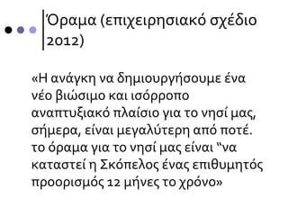 Όραμα (επιχειρησιακό σχέδιο
2012)
«Η ανάγκη να δημιουργήσουμε ένα
νέο βιώσιμο και ισόρροπο
αναπτυξιακό πλαίσιο για το νησί µας,
σήμερα, είναι µεγαλύτερη από ποτέ.
το όραµα για το νησί µας είναι “να
καταστεί η Σκόπελος ένας επιθυµητός
προορισμός 12 µήνες το χρόνο»
 