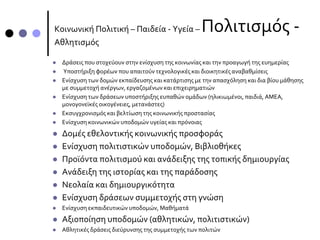 Κοινωνική Πολιτική – Παιδεία - Υγεία – Πολιτισμός -
Αθλητισμός
 Δράσεις που στοχεύουν στην ενίσχυση της κοινωνίας και την προαγωγή της ευημερίας
 Υποστήριξη φορέων που απαιτούν τεχνολογικές και διοικητικές αναβαθμίσεις
 Ενίσχυση των δομών εκπαίδευσης και κατάρτισης µε την απασχόληση και δια βίου μάθησης
µε συμμετοχή ανέργων, εργαζομένων και επιχειρηματιών
 Ενίσχυση των δράσεων υποστήριξης ευπαθών ομάδων (ηλικιωμένοι, παιδιά, ΑΜΕΑ,
μονογονεϊκές οικογένειες, μετανάστες)
 Εκσυγχρονισμός και βελτίωση της κοινωνικής προστασίας
 Ενίσχυση κοινωνικών υποδομών υγείας και πρόνοιας
 Δομές εθελοντικής κοινωνικής προσφοράς
 Ενίσχυση πολιτιστικών υποδομών, Βιβλιοθήκες
 Προϊόντα πολιτισμού και ανάδειξης της τοπικής δημιουργίας
 Ανάδειξη της ιστορίας και της παράδοσης
 Νεολαία και δημιουργικότητα
 Ενίσχυση δράσεων συμμετοχής στη γνώση
 Ενίσχυση εκπαιδευτικών υποδομών, Μαθήματά
 Αξιοποίηση υποδομών (αθλητικών, πολιτιστικών)
 Αθλητικές δράσεις διεύρυνσης της συμμετοχής των πολιτών
 