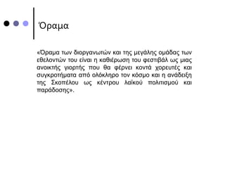 Όραμα
«Όραμα των διοργανωτών και της μεγάλης ομάδας των
εθελοντών του είναι η καθιέρωση του φεστιβάλ ως μιας
ανοικτής γιορτής που θα φέρνει κοντά χορευτές και
συγκροτήματα από ολόκληρο τον κόσμο και η ανάδειξη
της Σκοπέλου ως κέντρου λαϊκού πολιτισμού και
παράδοσης».
 