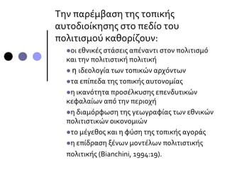 Την παρέμβαση της τοπικής
αυτοδιοίκησης στο πεδίο του
πολιτισμού καθορίζουν:
οι εθνικές στάσεις απέναντι στον πολιτισμό
και την πολιτιστική πολιτική
 η ιδεολογία των τοπικών αρχόντων
τα επίπεδα της τοπικής αυτονομίας
η ικανότητα προσέλκυσης επενδυτικών
κεφαλαίων από την περιοχή
η διαμόρφωση της γεωγραφίας των εθνικών
πολιτιστικών οικονομιών
το μέγεθος και η φύση της τοπικής αγοράς
η επίδραση ξένων μοντέλων πολιτιστικής
πολιτικής (Bianchini, 1994:19).
 