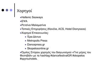 Χορηγοί
Hellenic Seaways
ΕΨΑ
Ρετσίνα Μαλαματίνα
Τοπικές Επιχειρήσεις (Κανέλα, ACS, Hotel Dionyssos)
Χορηγοί Επικοινωνίας:
 Έρα Δίκτυο
 Metropolis Press
 Dancepress.gr
 Skopelosonline.gr
Όμιλος Σπύρου χορηγός του διαγωνισμού «Γίνε μέρος του
Φεστιβάλ» με τα hashtag #dancefestivalGR #skopelos
#spyrouhotels.
 