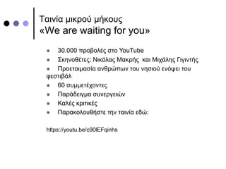 Ταινία μικρού μήκους
«We are waiting for you»
 30.000 προβολές στο YouTube
 Σκηνοθέτες: Νικόλας Μακρής και Μιχάλης Γιγιντής
 Προετοιμασία ανθρώπων του νησιού ενόψει του
φεστιβάλ
 60 συμμετέχοντες
 Παράδειγμα συνεργειών
 Καλές κριτικές
 Παρακολουθήστε την ταινία εδώ:
https://youtu.be/c90lEFqinhs
 