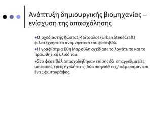 Ανάπτυξη δημιουργικής βιομηχανίας –
ενίσχυση της απασχόλησης
Ο σχεδιαστής Κώστας Κρίτσαλος (Urban Steel Craft)
φιλοτέχνησε το αναμνηστικό του φεστιβάλ.
Η γραφίστρια Εύη Μαρούλη σχεδίασε το λογότυπο και το
προωθητικό υλικό του.
Στο φεστιβάλ απασχολήθηκαν επίσης έξι επαγγελματίες
μουσικοί, τρείς ηχολήπτες, δύο σκηνοθέτες / κάμεραμαν και
ένας φωτογράφος.
 