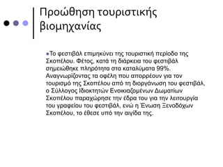 Προώθηση τουριστικής
βιομηχανίας
Το φεστιβάλ επιμηκύνει της τουριστική περίοδο της
Σκοπέλου. Φέτος, κατά τη διάρκεια του φεστιβάλ
σημειώθηκε πληρότητα στα καταλύματα 99%.
Αναγνωρίζοντας τα οφέλη που απορρέουν για τον
τουρισμό της Σκοπέλου από τη διοργάνωση του φεστιβάλ,
ο Σύλλογος Ιδιοκτητών Ενοικιαζομένων Δωματίων
Σκοπέλου παραχώρησε την έδρα του για την λειτουργία
του γραφείου του φεστιβάλ, ενώ η Ένωση Ξενοδόχων
Σκοπέλου, το έθεσε υπό την αιγίδα της.
 
