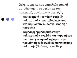 Οι λειτουργίες που επιτελεί η τοπική
αυτοδιοίκηση, σε σχέση με τον
πολιτισμό, συνίστανται στις εξής:
οικονομική και ηθική στήριξη
πολιτιστικών πρωτοβουλιών που
αναλαμβάνουν ομόλογοι φορείς ή
πρόσωπα
άμεση ή έμμεση παραγωγή
πολιτιστικών αγαθών και παροχή του
πλαισίου για τη σύλληψη και την
προώθηση ενός σχεδίου πολιτιστικής
πολιτικής (Νούτσος, 2005:Β43).
 