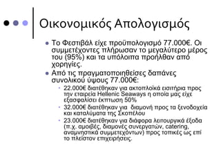 Οικονομικός Απολογισμός
 Το Φεστιβάλ είχε προϋπολογισμό 77.000€. Οι
συμμετέχοντες πλήρωσαν το μεγαλύτερο μέρος
του (95%) και τα υπόλοιπα προήλθαν από
χορηγίες.
 Από τις πραγματοποιηθείσες δαπάνες
συνολικού ύψους 77.000€:
• 22.000€ διατέθηκαν για ακτοπλοϊκά εισιτήρια προς
την εταιρεία Hellenic Seaways η οποία μας είχε
εξασφαλίσει έκπτωση 50%
• 32.000€ διατέθηκαν για διαμονή προς τα ξενοδοχεία
και καταλύματα της Σκοπέλου
• 23.000€ διατέθηκαν για διάφορα λειτουργικά έξοδα
(π.χ. αμοιβές, διαμονές συνεργατών, catering,
αναμνηστικά συμμετεχόντων) προς τοπικές ως επί
το πλείστον επιχειρήσεις.
 