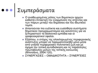 Συμπεράσματα
 Ο αναθεωρημένος ρόλος των δημοτικών αρχών
καθιστά επιτακτική την εναρμόνιση της ατζέντας και
των πόρων μεταξύ του δημόσιου και του ιδιωτικού
τομέα.
 Απαιτούνται πιο ευέλικτα και ευαίσθητα συστήματα
δημοτικού προγραμματισμού και ικανότητες για να
ξεπεραστούν τα διοικητικά εμπόδια και οι
γραφειοκρατικοί ύφαλοι.
 Εξάλλου, ο στόχος της ολοκληρωμένης περιφερειακής
ανάπτυξης μπορεί να πραγματοποιηθεί μόνο μέσα
από γνήσια περιφερειακή πολιτιστική ζωή και με
όχημα την τοπική αυτοδιοίκηση και τις παράλληλες
πρωτοβουλίες μελών της τοπικής κοινωνίας
(Μπιτσάνη, 2004:120).
 ΣΥΝΕΡΓΑΣΙΕΣ – ΟΜΑΔΙΚΟΤΗΤΑ – ΣΥΝΕΡΓΕΙΕΣ
 