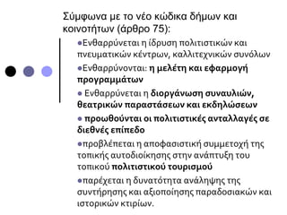 Σύμφωνα με το νέο κώδικα δήμων και
κοινοτήτων (άρθρο 75):
Ενθαρρύνεται η ίδρυση πολιτιστικών και
πνευματικών κέντρων, καλλιτεχνικών συνόλων
Ενθαρρύνονται: η μελέτη και εφαρμογή
προγραμμάτων
 Ενθαρρύνεται η διοργάνωση συναυλιών,
θεατρικών παραστάσεων και εκδηλώσεων
 προωθούνται οι πολιτιστικές ανταλλαγές σε
διεθνές επίπεδο
προβλέπεται η αποφασιστική συμμετοχή της
τοπικής αυτοδιοίκησης στην ανάπτυξη του
τοπικού πολιτιστικού τουρισμού
παρέχεται η δυνατότητα ανάληψης της
συντήρησης και αξιοποίησης παραδοσιακών και
ιστορικών κτιρίων.
 
