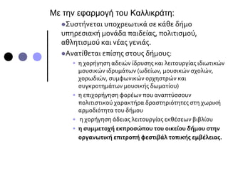 Με την εφαρμογή του Καλλικράτη:
Συστήνεται υποχρεωτικά σε κάθε δήμο
υπηρεσιακή μονάδα παιδείας, πολιτισμού,
αθλητισμού και νέας γενιάς.
Ανατίθεται επίσης στους δήμους:
• η χορήγηση αδειών ίδρυσης και λειτουργίας ιδιωτικών
μουσικών ιδρυμάτων (ωδείων, μουσικών σχολών,
χορωδιών, συμφωνικών ορχηστρών και
συγκροτημάτων μουσικής δωματίου)
• η επιχορήγηση φορέων που αναπτύσσουν
πολιτιστικού χαρακτήρα δραστηριότητες στη χωρική
αρμοδιότητα του δήμου
• η χορήγηση άδειας λειτουργίας εκθέσεων βιβλίου
• η συμμετοχή εκπροσώπου του οικείου δήμου στην
οργανωτική επιτροπή φεστιβάλ τοπικής εμβέλειας.
 