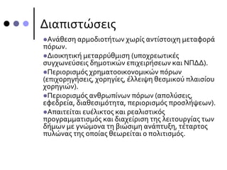 Διαπιστώσεις
Ανάθεση αρμοδιοτήτων χωρίς αντίστοιχη μεταφορά
πόρων.
Διοικητική μεταρρύθμιση (υποχρεωτικές
συγχωνεύσεις δημοτικών επιχειρήσεων και ΝΠΔΔ).
Περιορισμός χρηματοοικονομικών πόρων
(επιχορηγήσεις, χορηγίες, έλλειψη θεσμικού πλαισίου
χορηγιών).
Περιορισμός ανθρωπίνων πόρων (απολύσεις,
εφεδρεία, διαθεσιμότητα, περιορισμός προσλήψεων).
Απαιτείται ευέλικτος και ρεαλιστικός
προγραμματισμός και διαχείριση της λειτουργίας των
δήμων με γνώμονα τη βιώσιμη ανάπτυξη, τέταρτος
πυλώνας της οποίας θεωρείται ο πολιτισμός.
 