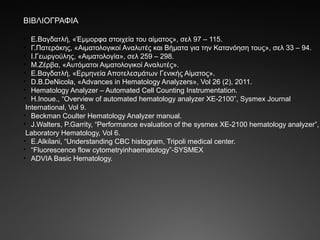 ΒΙΒΛΙΟΓΡΑΦΙΑ
• Ε.Βαγδατλή, «Έμμορφα στοιχεία του αίματος», σελ 97 – 115.
• Γ.Πατεράκης, «Αιματολογικοί Αναλυτές και Βήματα για την Κατανόηση τους», σελ 33 – 94.
• Ι.Γεωργούλης, «Αιματολογία», σελ 259 – 298.
• Μ.Ζέρβα, «Αυτόματοι Αιματολογικοί Αναλυτές».
• Ε.Βαγδατλή, «Ερμηνεία Αποτελεσμάτων Γενικής Αίματος».
• D.B.DeNicola, «Advances in Hematology Analyzers», Vol 26 (2), 2011.
• Hematology Analyzer – Automated Cell Counting Instrumentation.
• H.Inoue., “Overview of automated hematology analyzer XE-2100”, Sysmex Journal
International, Vol 9.
• Beckman Coulter Hematology Analyzer manual.
• J.Walters, P.Garrity, “Performance evaluation of the sysmex XE-2100 hematology analyzer”,
Laboratory Hematology, Vol 6.
• E.Alkilani, “Understanding CBC histogram, Tripoli medical center.
• “Fluorescence flow cytometryinhaematology”-SYSMEX
• ADVIA Basic Hematology.
 